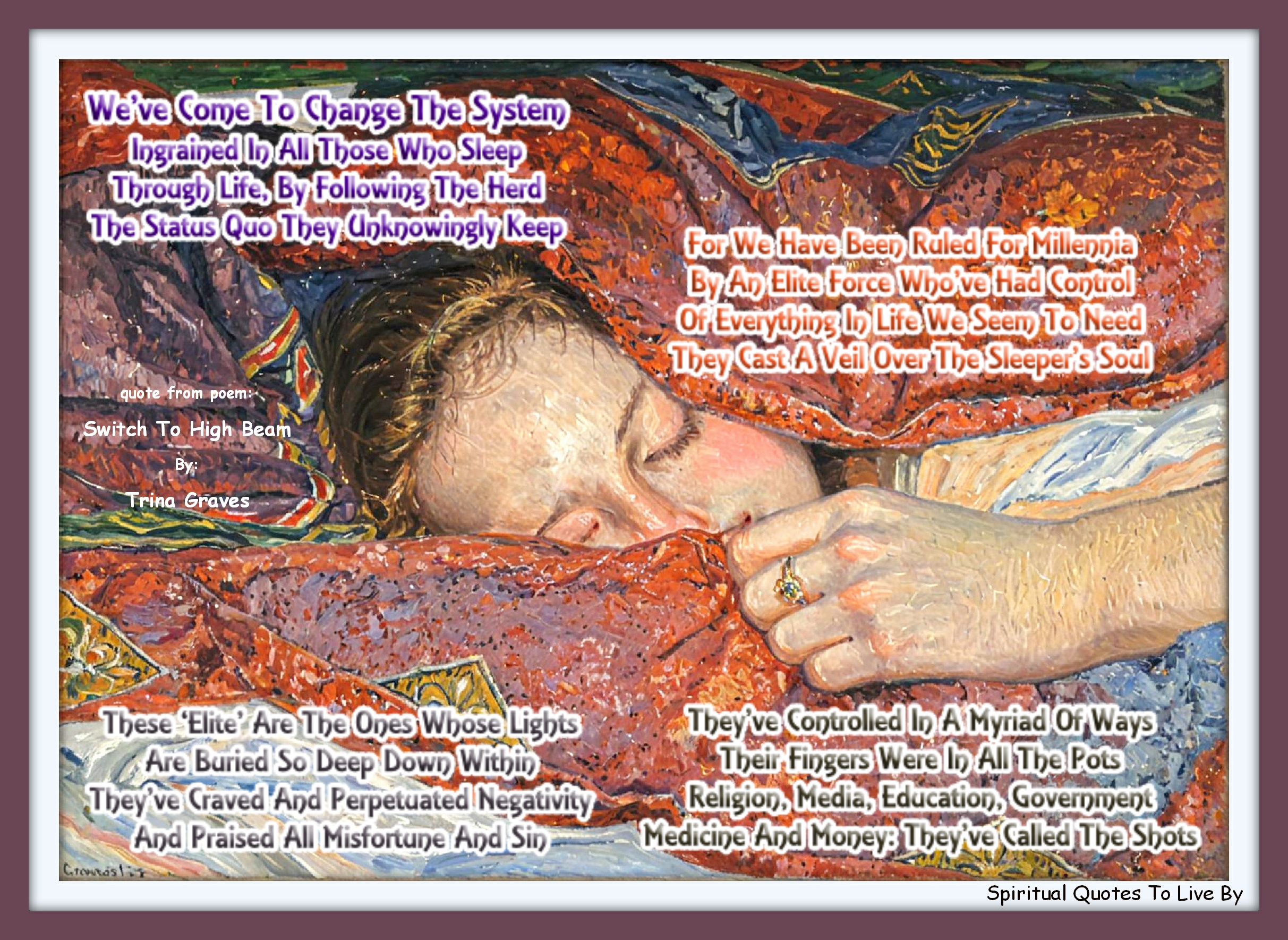Trina Graves quote - We’ve come to change the system Ingrained in all those who sleep Through life, by following the herd The status quo they unknowingly keep  For we have been ruled for millennia By an elite force who’ve had control Of everything in life we seem to need They cast a veil over the sleeper’s Soul  These ‘Elite’ are the ones whose Lights Are buried so deep down within They’ve craved and perpetuated negativity And praised all misfortune and sin  They’ve controlled in a myriad of ways Their fingers were in all the pots Religion, media, education, government Medicine and money: they’ve called the shots - Spiritual Quotes To Live By