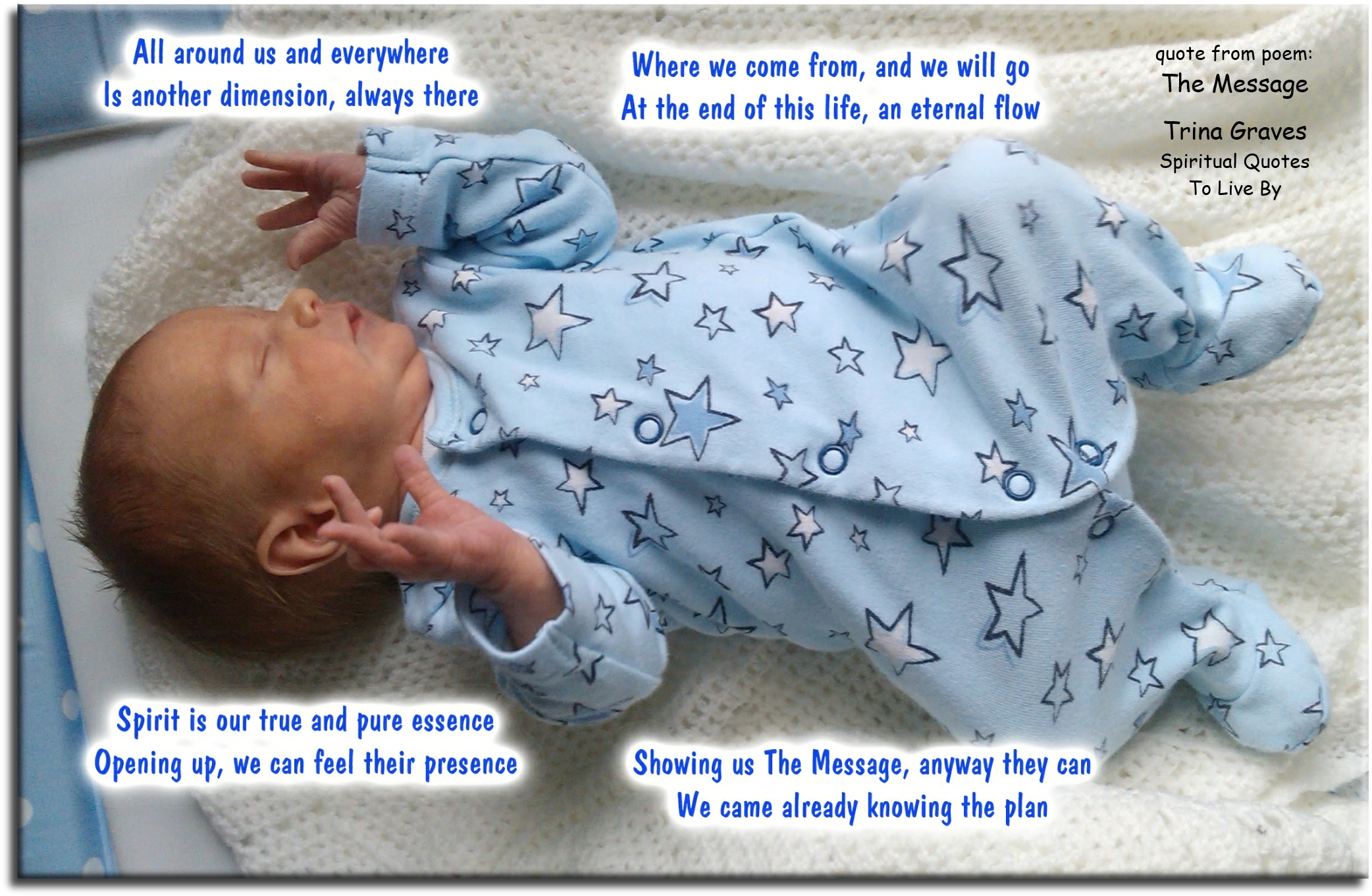 Trina Graves quote - All around us and everywhere Is another dimension, always there Where we come from, and we will go At the end of this life, an eternal flow  Spirit is our true and pure essence Opening up, we can feel their presence Showing us The Message, anyway they can We came already knowing the plan - Spiritual Quotes To Live By