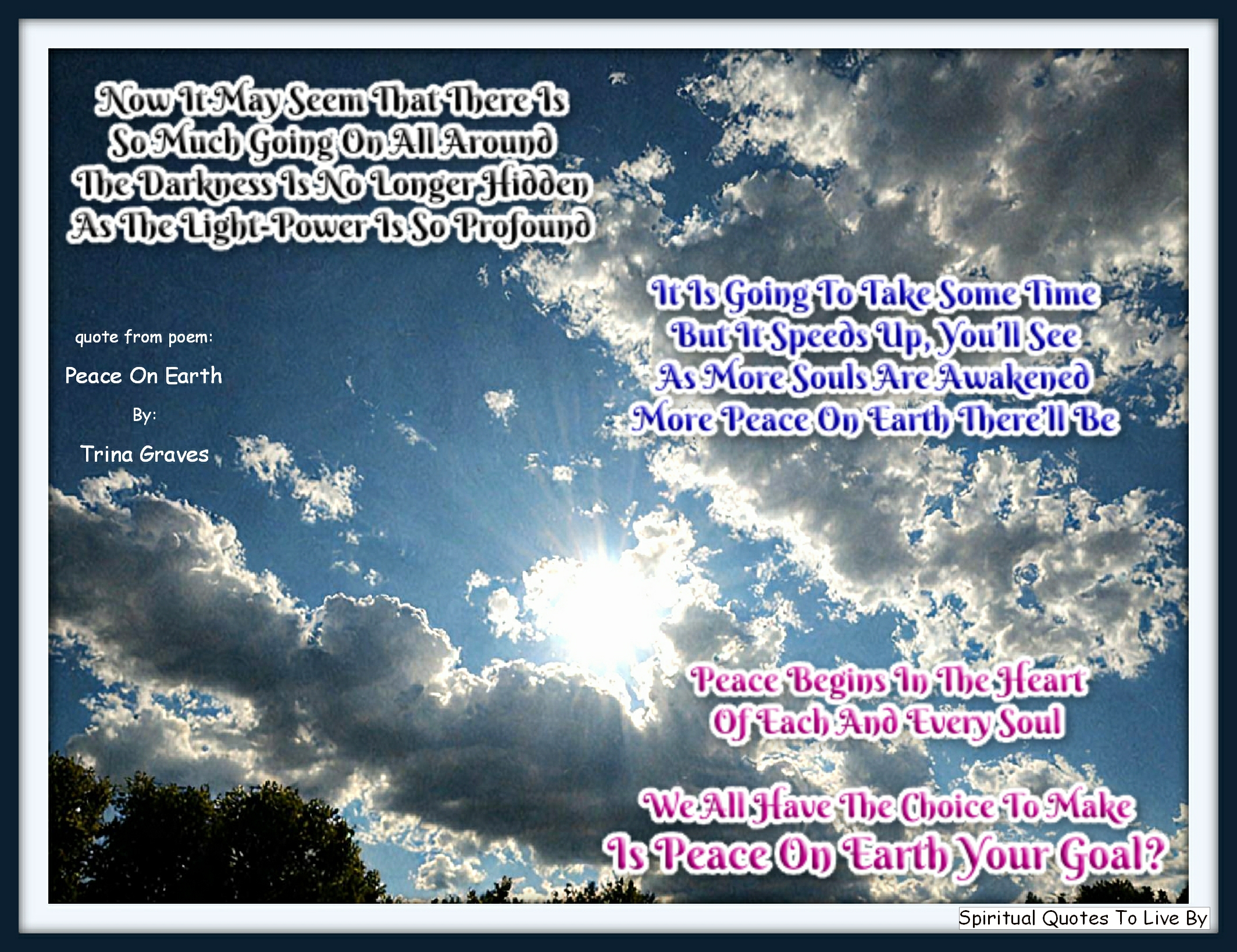 Trina Graves quote - Now it may seem that there is So much going on all around The darkness is no longer hidden As the Light-Power is so profound  It is going to take some time But it speeds up, you’ll see As more Souls are Awakened More Peace On Earth there’ll be  Peace Begins In The Heart Of Each And Every Soul We all have the choice to make Is Peace On Earth your goal? - Spiritual Quotes To Live By