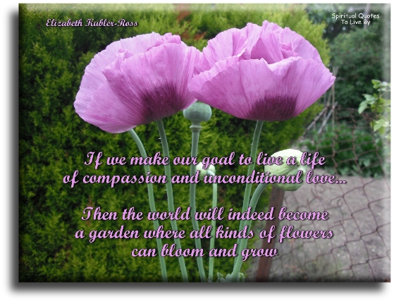 Elizabeth Kubler-Ross quote: If we make our goal to live a life of compassion & unconditional love, then the world will indeed become a garden where all kinds of flowers can bloom & grow - Spiritual Quotes To Live By