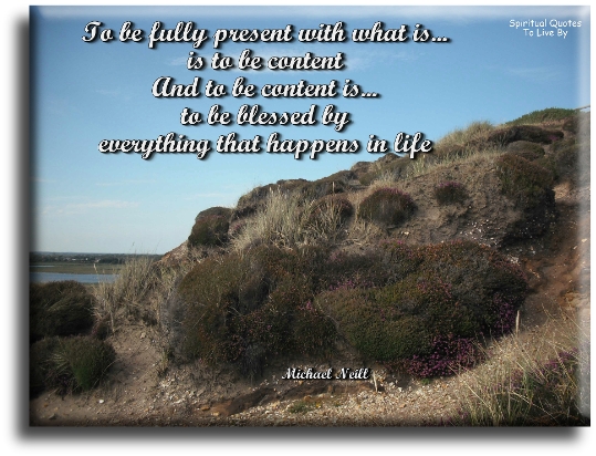 Michael Neill quote: To be fully present with what is, is to be be content, and to be content is to be blessed by everything that happens in life - Spiritual Quotes To Live By