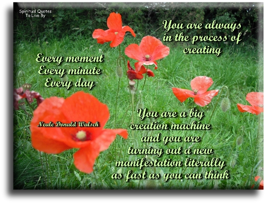 Neale Donald Walsch quote - You are always in the process of creating. Every moment, every minute, every day. You are a big creation machine and you are turning out a new manifestation literally as fast as you can think. - Spiritual Quotes To Live By