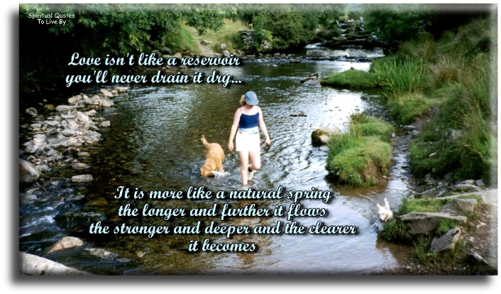 Love isn’t like a reservoir, you’ll never drain it dry. It’s more like a natural spring, the longer and further it flows, the stronger and deeper and the clearer it becomes. - Spiritual Quotes To Live By