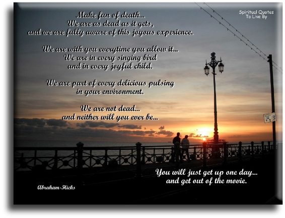 Abraham Hicks quote - Make fun of death. We are as dead as it gets, and we are fully aware of this joyous experience. We are with you every time you allow it. We are in every singing bird and in every joyful child. We are part of every delicious pulsing in your environment. We are not dead, and neither will you ever be. You will just get up one day and get out of the movie. - Spiritual Quotes To Live By