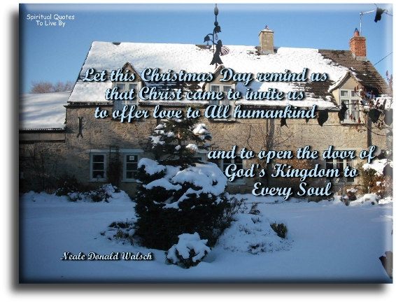 Neale Donald Walsch quote - Let this Christmas Day remind us that Christ came to invite us to offer love to ALL humankind and to open the door of God’s Kingdom to every Soul. - Spiritual Quotes To Live By