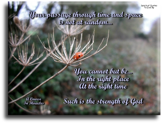 A Course In Miracles quote - Your passage through time and space is not at random. You cannot but be in the right place at the right time. Such is the strength of God. - Spiritual Quotes To Live By