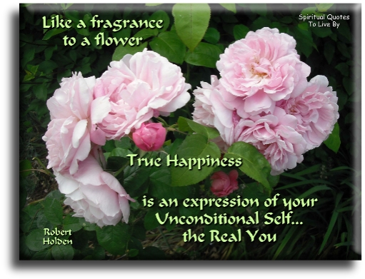 Robert Holden quote - Like a fragrance to a flower, true happiness is an expression of your unconditional self.. The real you. - Spiritual Quotes To Live By