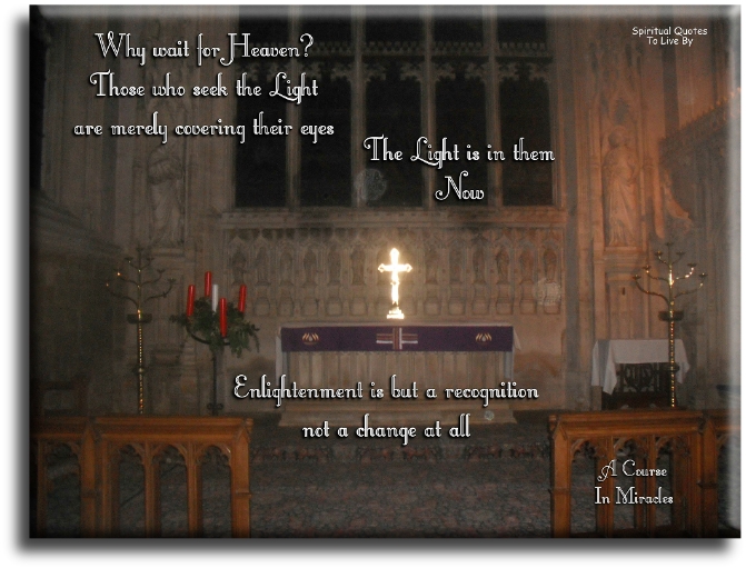 A Course In Miracles quote - Why wait for Heaven? Those who seek the Light are merely covering their eyes. The Light is in them now. Enlightenment is but a recognition, not a change at all. - Spiritual Quotes To Live By