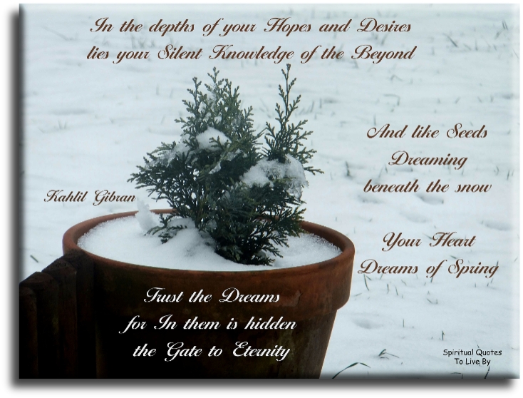 Kahlil Gibran quote - In the depths of your hopes and desires, lies your silent knowledge of the beyond, and like seeds dreaming beneath the snow, your heart dreams of spring. Trust the dreams, for in them is hidden the gate to eternity. - Spiritual Quotes To Live By