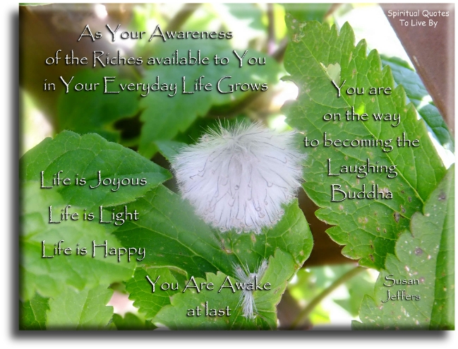 Susan Jeffers quote - As your awareness of the riches available to you in your everyday life grows, you are on the way to becoming the laughing Buddha. Life is joyous. Life is Light. Life is happy. You are awake at last. - Spiritual Quotes To Live By