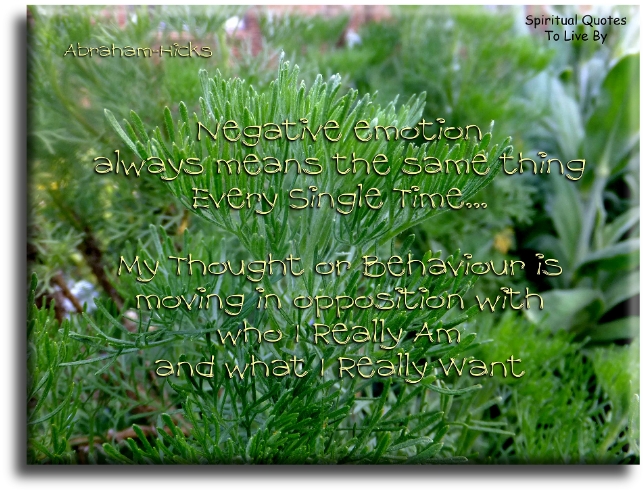 Abraham Hicks quote - Negative emotion always means the same thing, every single time.. My thought or behaviour is moving in opposition with who I really am and what I really want. - Spiritual Quotes To Live By