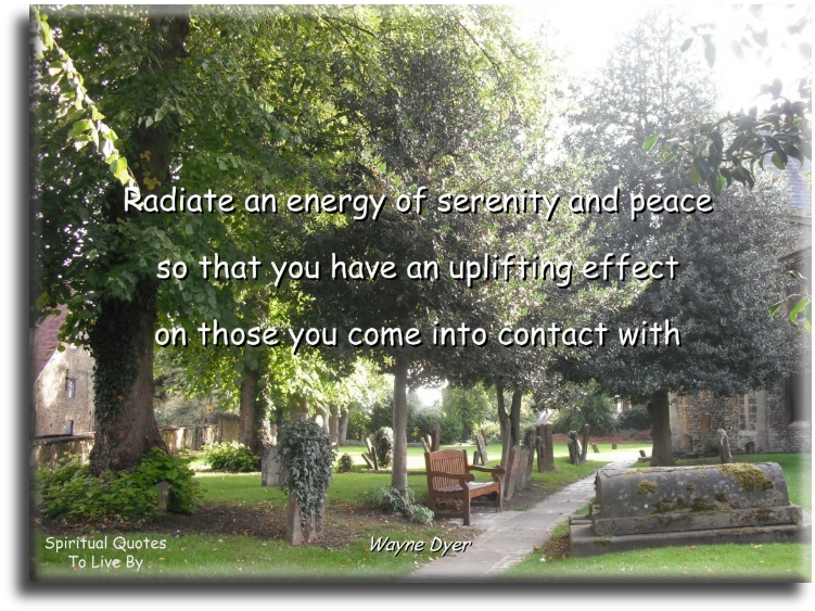 Wayne Dyer quote - Radiate an energy of serenity and peace, so that you have an uplifting effect on those you come into contact with. - Spiritual Quotes To Live By