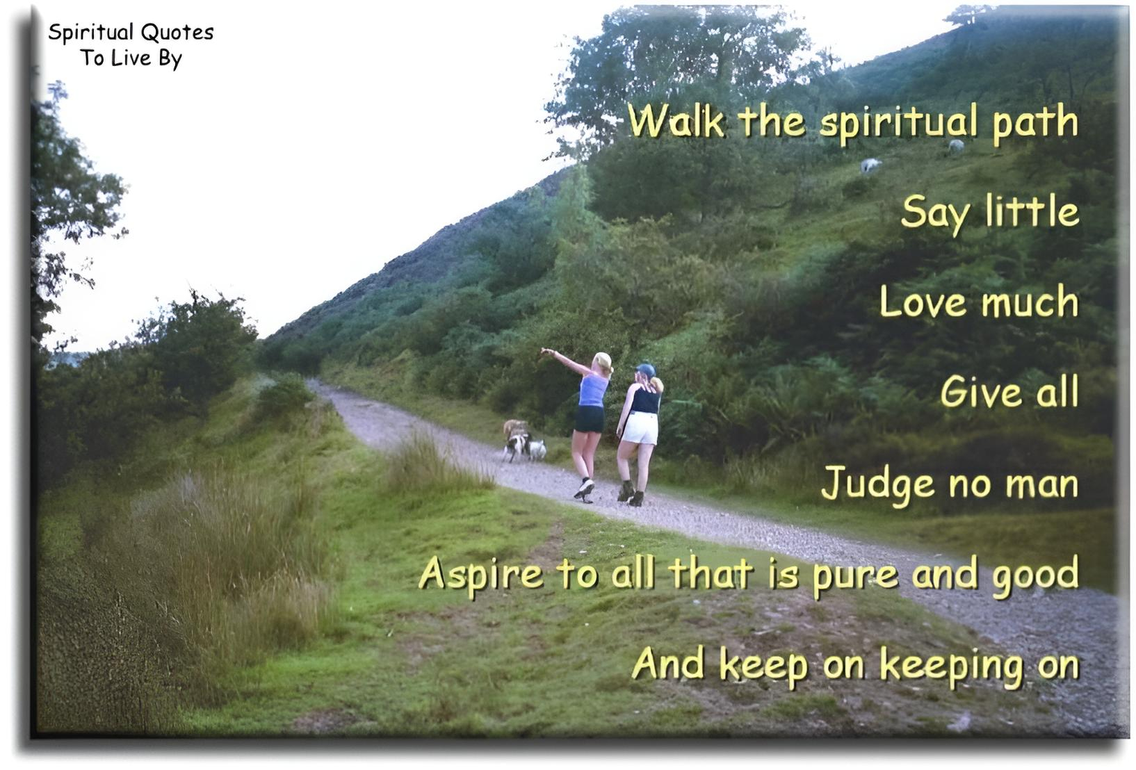 Walk the Spiritual Path… Say little, Love much, Give all, Judge no man, Aspire to all that is Pure and Good. And keep on keeping on. - Spiritual Quotes To Live By Walk the Spiritual Path… Say little, Love much, Give all, Judge no man, Aspire to all that is Pure and Good. And keep on keeping on. - Spiritual Quotes To Live By