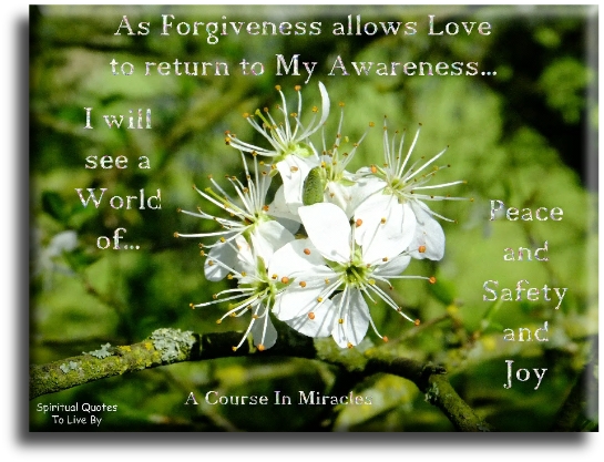 A Course In Miracles quote - As forgiveness allows love to return to my awareness, I will see a world of peace and safety and joy. - Spiritual Quotes To Live By A Course In Miracles quote - As forgiveness allows love to return to my awareness, I will see a world of peace and safety and joy. - Spiritual Quotes To Live By
