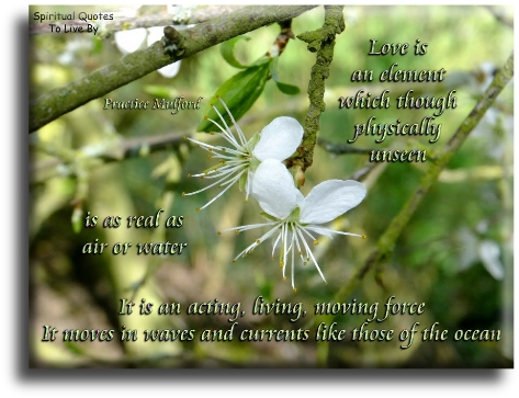 Prentice Mulford quote - Love is an element which though physically unseen is as real as air or water. It is an acting, living, moving force.. It moves in waves and currents like those of the ocean. - Spiritual Quotes To Live By