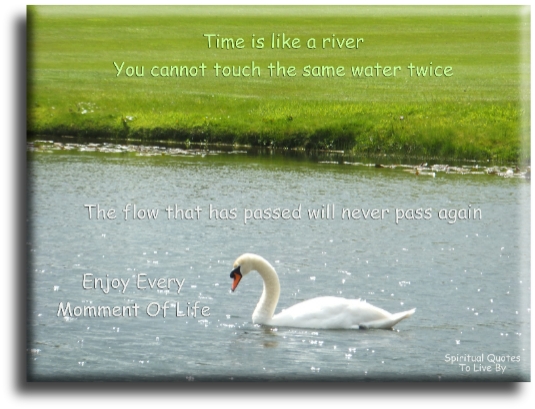 Time is like a river, you cannot touch the same water twice because the flow that has passed will never pass again. Enjoy every moment of life. - Spiritual Quotes To Live By