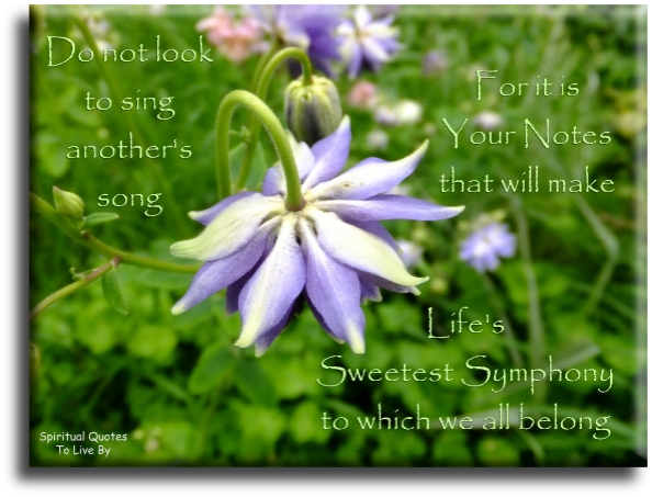 Do not look to sing anothers song, for it is your notes that will make lifes sweetest symphony to which we all belong - Spiritual Quotes To Live By