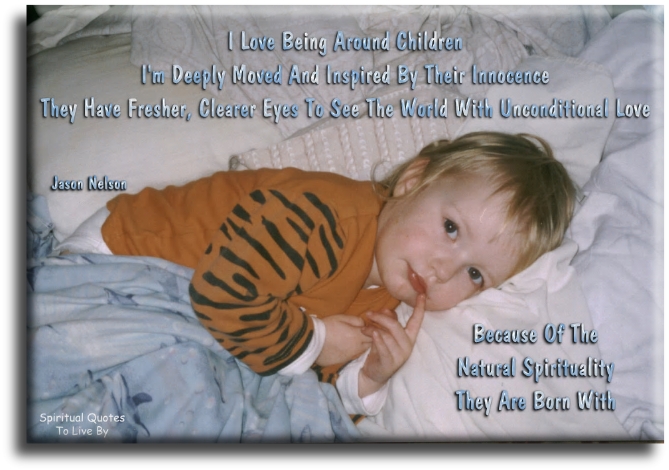Jason Nelson quote - I love being around children. I’m deeply moved and inspired by their innocence. They have fresher, clearer eyes to see the world with unconditional love because of the natural spirituality they were born with. - Spiritual Quotes To Live By