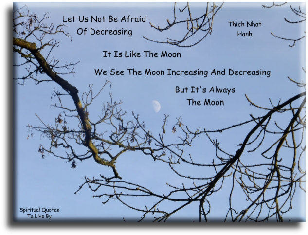 Thich Nhat Hanh quote - Let us not be afraid of decreasing. It is like the moon, we see the moon increasing and decreasing, but it is always the moon. - Spiritual Quotes To Live By