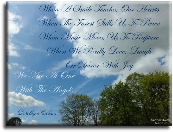 Dorothy Maclean quote - When a smile touches our hearts. When the forest stills us to peace. When music moves us to rapture. When we really love, laugh or dance with joy. We are at one with the angels. - Spiritual Quotes To Live By
